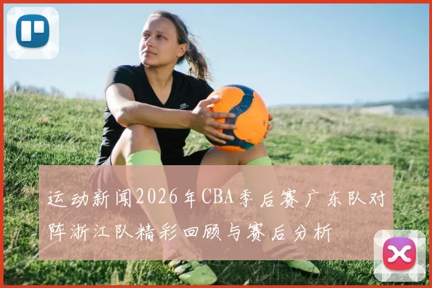 运动新闻2026年CBA季后赛广东队对阵浙江队精彩回顾与赛后分析