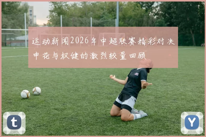 运动新闻2026年中超联赛精彩对决申花与权健的激烈较量回顾